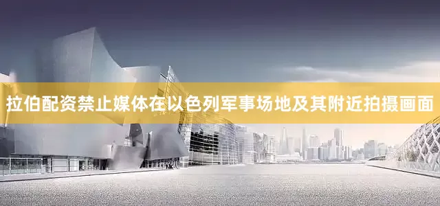 拉伯配资禁止媒体在以色列军事场地及其附近拍摄画面