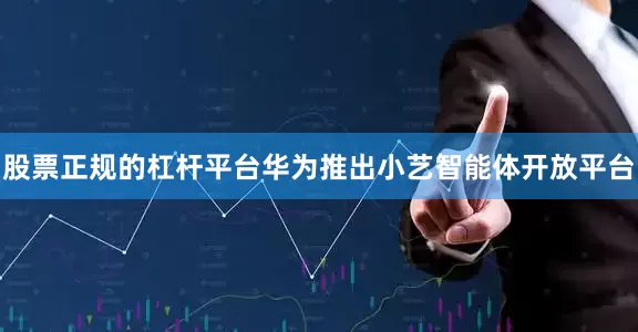 股票正规的杠杆平台华为推出小艺智能体开放平台
