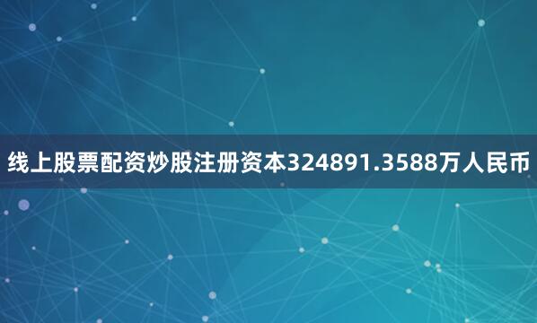 线上股票配资炒股注册资本324891.3588万人民币