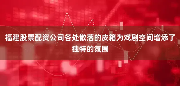 福建股票配资公司各处散落的皮箱为戏剧空间增添了独特的氛围