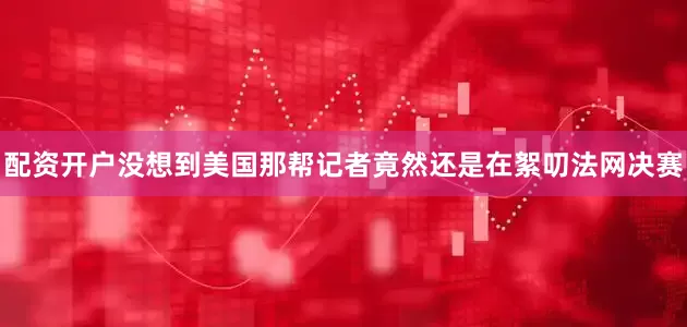 配资开户没想到美国那帮记者竟然还是在絮叨法网决赛