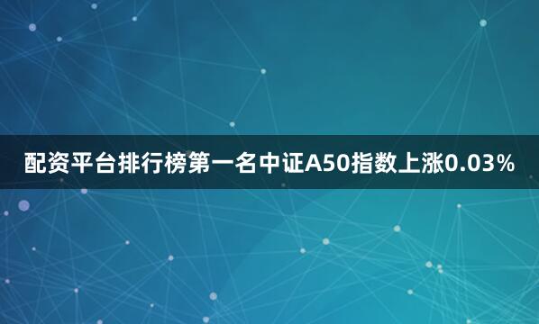 配资平台排行榜第一名中证A50指数上涨0.03%