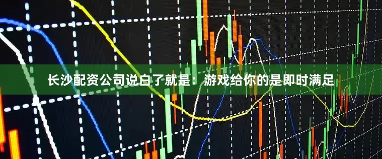 长沙配资公司说白了就是：游戏给你的是即时满足