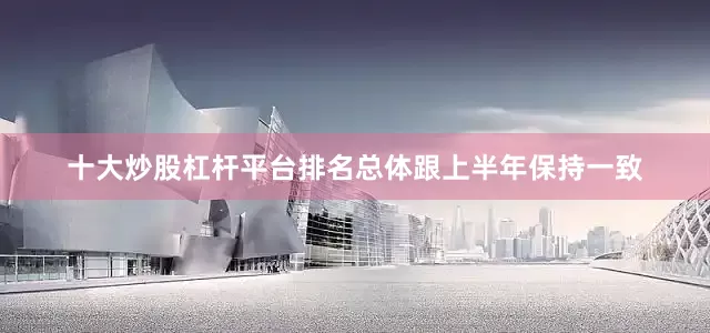 十大炒股杠杆平台排名总体跟上半年保持一致