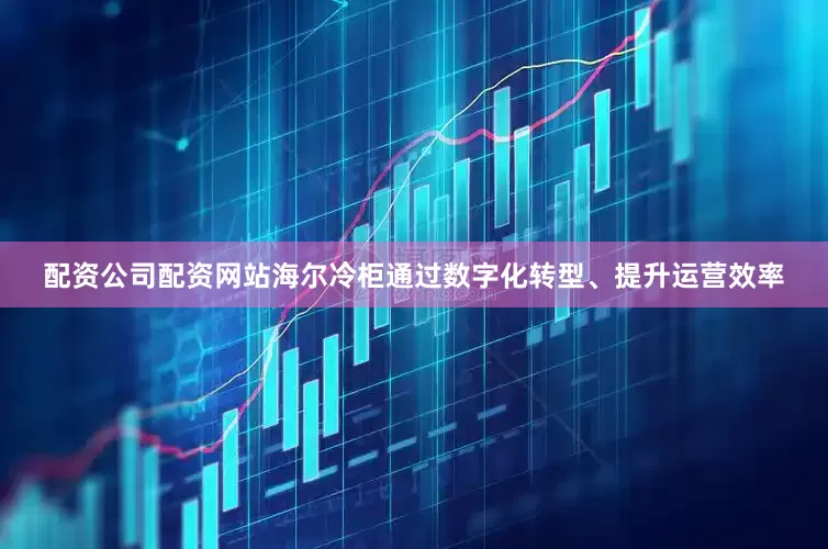 配资公司配资网站海尔冷柜通过数字化转型、提升运营效率