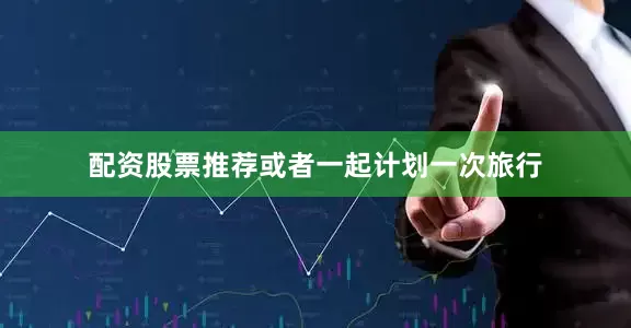 配资股票推荐或者一起计划一次旅行