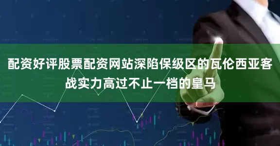 配资好评股票配资网站深陷保级区的瓦伦西亚客战实力高过不止一档的皇马