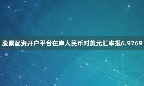 股票配资开户平台在岸人民币对美元汇率报6.9769