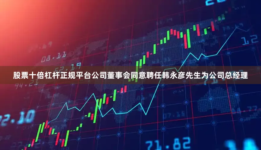 股票十倍杠杆正规平台公司董事会同意聘任韩永彦先生为公司总经理