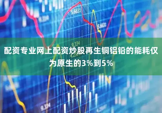配资专业网上配资炒股再生铜铝铅的能耗仅为原生的3%到5%